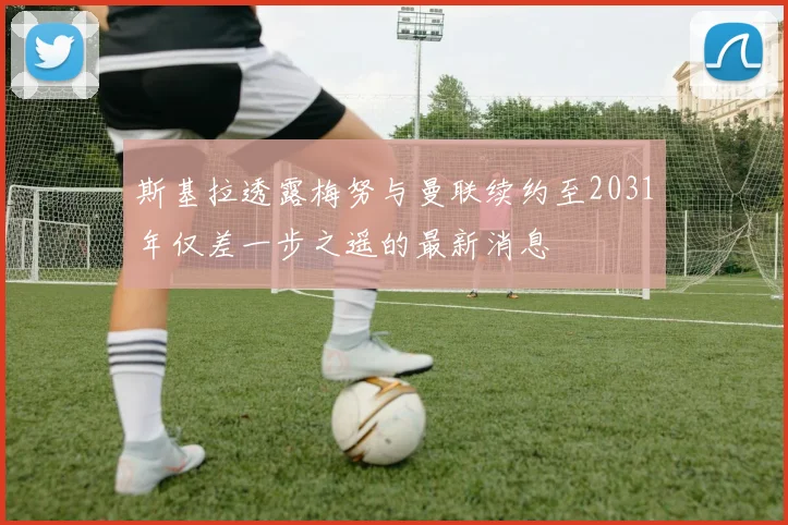 斯基拉透露梅努与曼联续约至2031年仅差一步之遥的最新消息