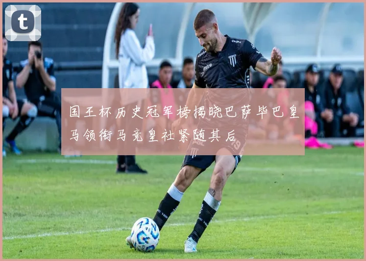 国王杯历史冠军榜揭晓巴萨毕巴皇马领衔马竞皇社紧随其后