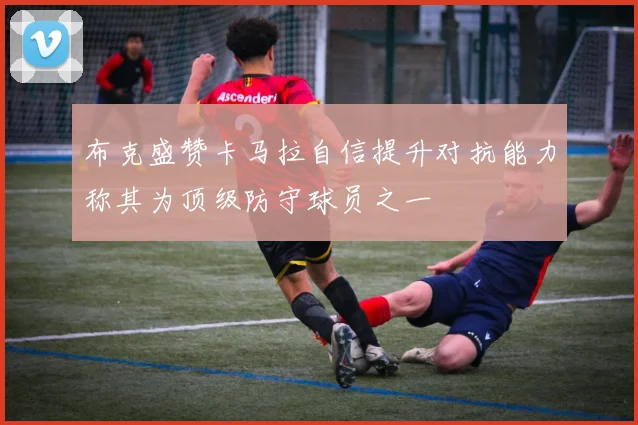 布克盛赞卡马拉自信提升对抗能力称其为顶级防守球员之一