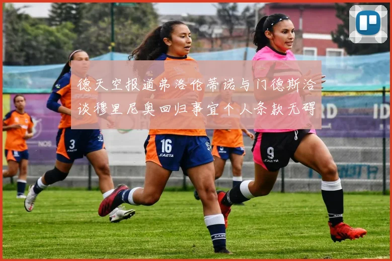 德天空报道弗洛伦蒂诺与门德斯洽谈穆里尼奥回归事宜个人条款无碍