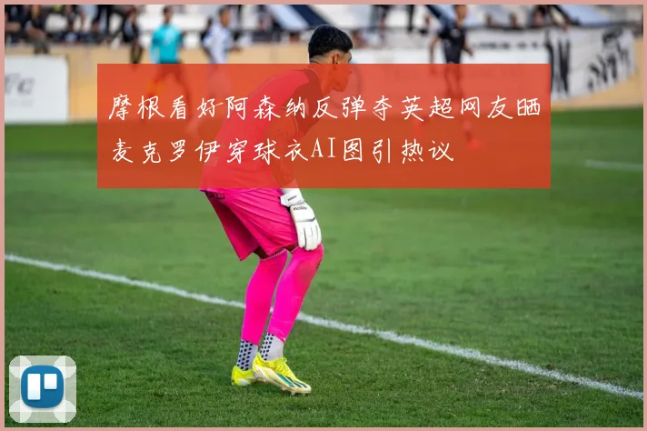 摩根看好阿森纳反弹夺英超网友晒麦克罗伊穿球衣AI图引热议