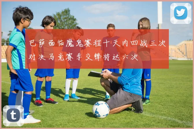 巴萨面临魔鬼赛程十天内四战三次对决马竞赛季交锋将达六次