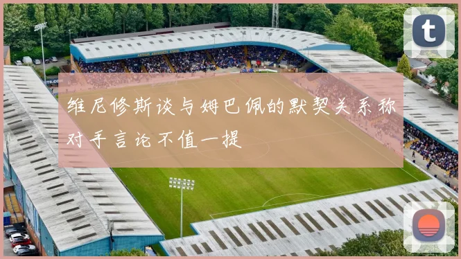 维尼修斯谈与姆巴佩的默契关系称对手言论不值一提