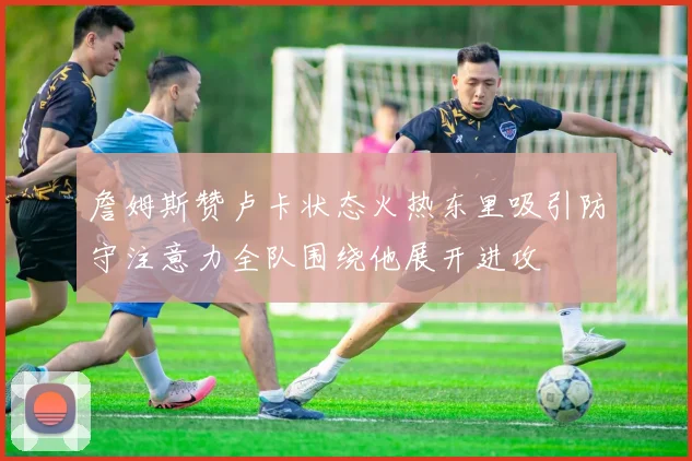詹姆斯赞卢卡状态火热东里吸引防守注意力全队围绕他展开进攻
