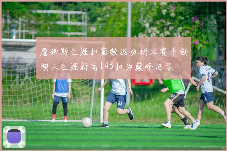 詹姆斯生涯扣篮数据分析本赛季创湖人生涯新高145扣为巅峰记录
